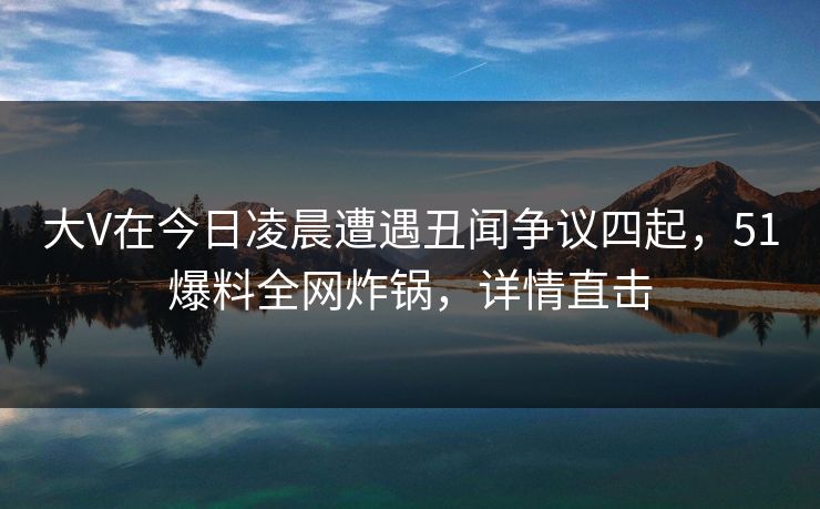 大V在今日凌晨遭遇丑闻争议四起，51爆料全网炸锅，详情直击