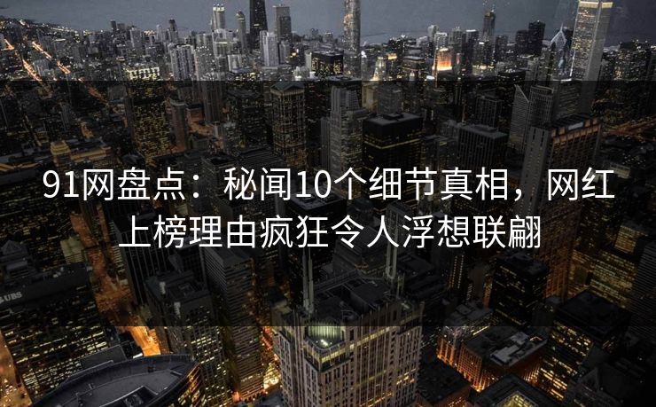 91网盘点：秘闻10个细节真相，网红上榜理由疯狂令人浮想联翩