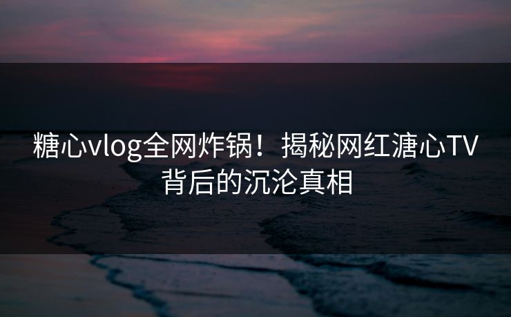 糖心vlog全网炸锅！揭秘网红溏心TV背后的沉沦真相
