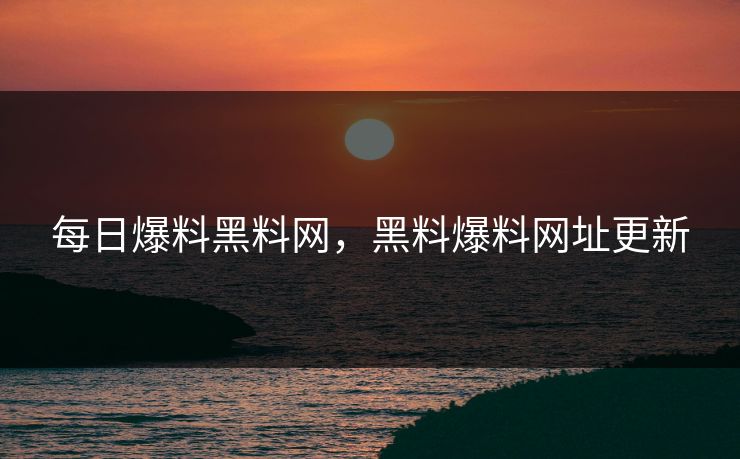 每日爆料黑料网，黑料爆料网址更新