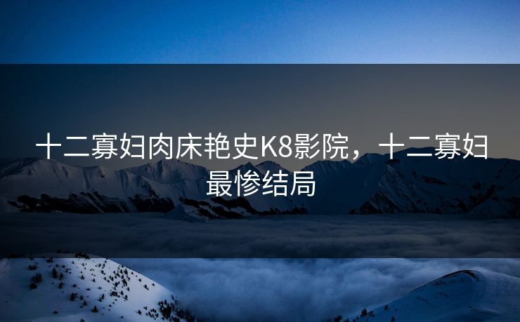 十二寡妇肉床艳史K8影院，十二寡妇最惨结局