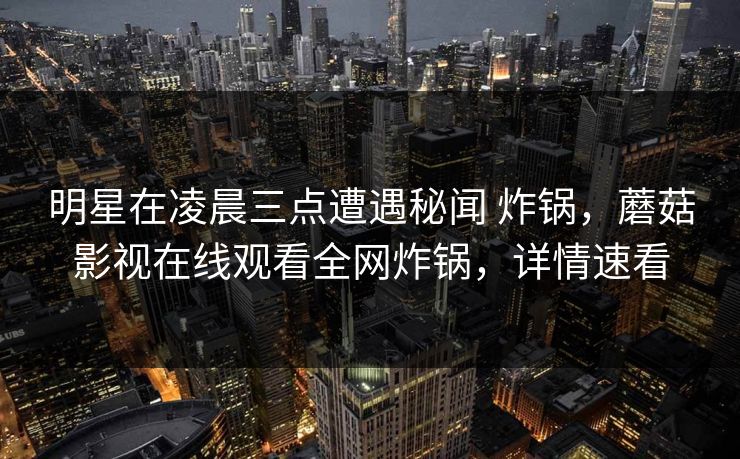 明星在凌晨三点遭遇秘闻 炸锅,蘑菇影视在线观看全网炸锅,详情速看
