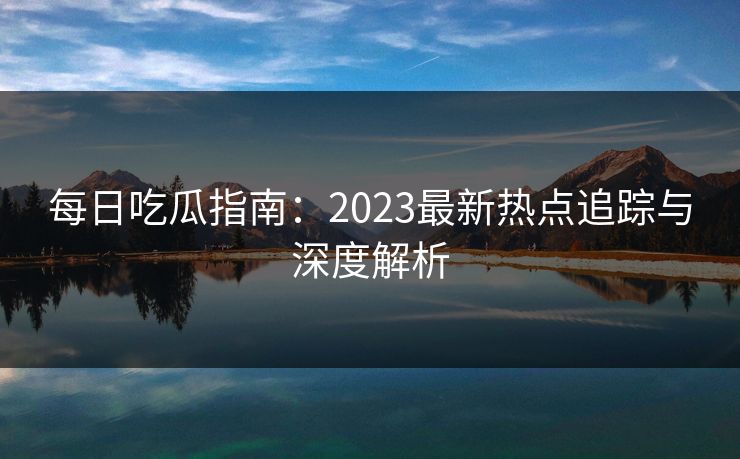 每日吃瓜指南:2023最新热点追踪与深度解析 第1张 每日吃瓜指南:2023最新热点追踪与深度解析 第1张