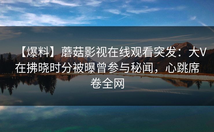 【爆料】蘑菇影视在线观看突发：大V在拂晓时分被曝曾参与秘闻，心跳席卷全网