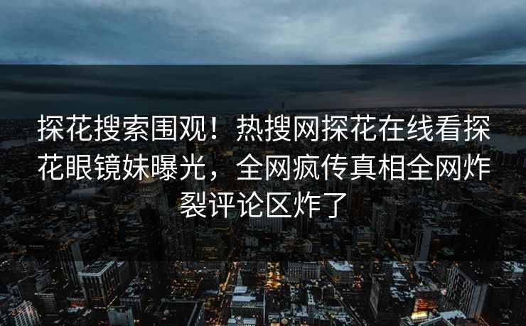 探花搜索围观！热搜网探花在线看探花眼镜妹曝光，全网疯传真相全网炸裂评论区炸了