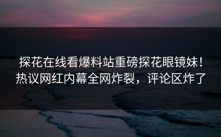 探花在线看爆料站重磅探花眼镜妹！热议网红内幕全网炸裂，评论区炸了