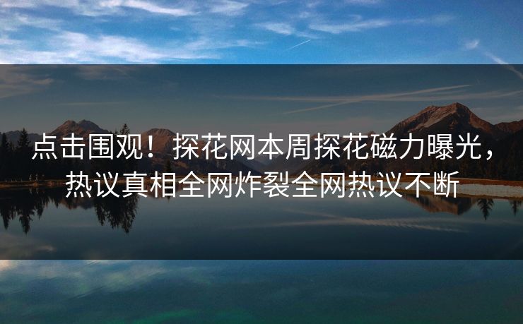 点击围观！探花网本周探花磁力曝光，热议真相全网炸裂全网热议不断  第1张