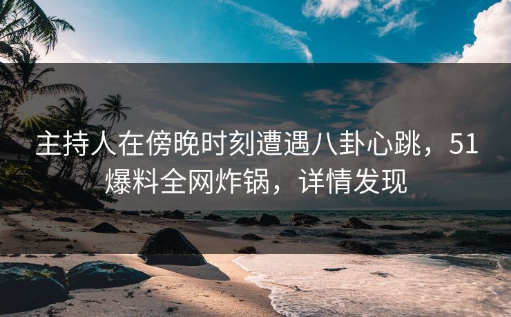 主持人在傍晚时刻遭遇八卦心跳，51爆料全网炸锅，详情发现