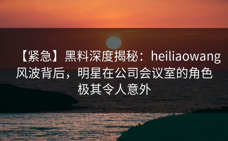 【紧急】黑料深度揭秘：heiliaowang风波背后，明星在公司会议室的角色极其令人意外  第1张