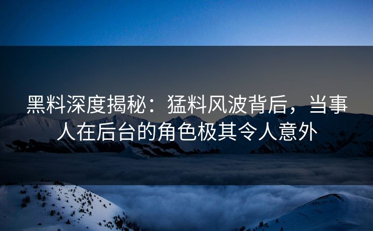 黑料深度揭秘：猛料风波背后，当事人在后台的角色极其令人意外