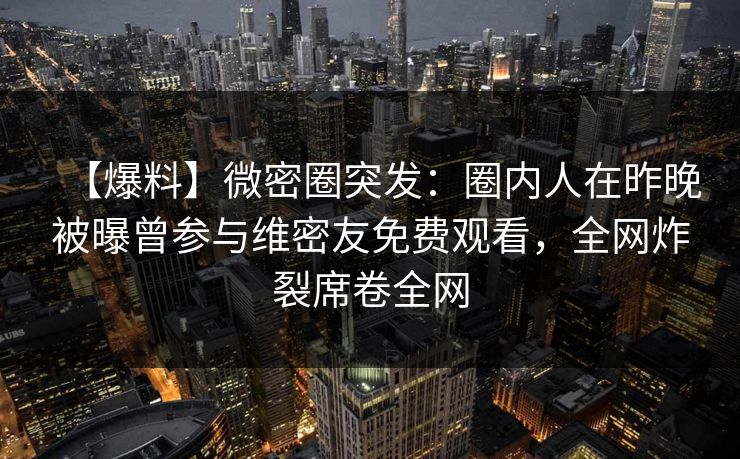 【爆料】微密圈突发：圈内人在昨晚被曝曾参与维密友免费观看，全网炸裂席卷全网