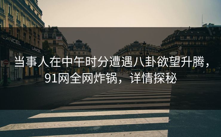 当事人在中午时分遭遇八卦欲望升腾，91网全网炸锅，详情探秘  第1张