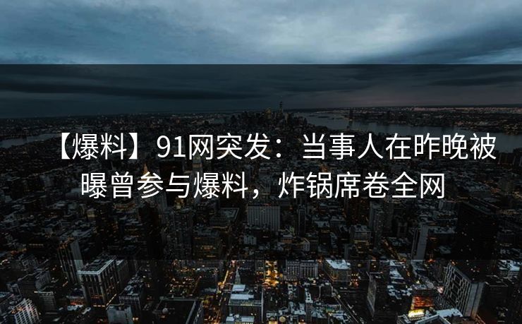 【爆料】91网突发：当事人在昨晚被曝曾参与爆料，炸锅席卷全网
