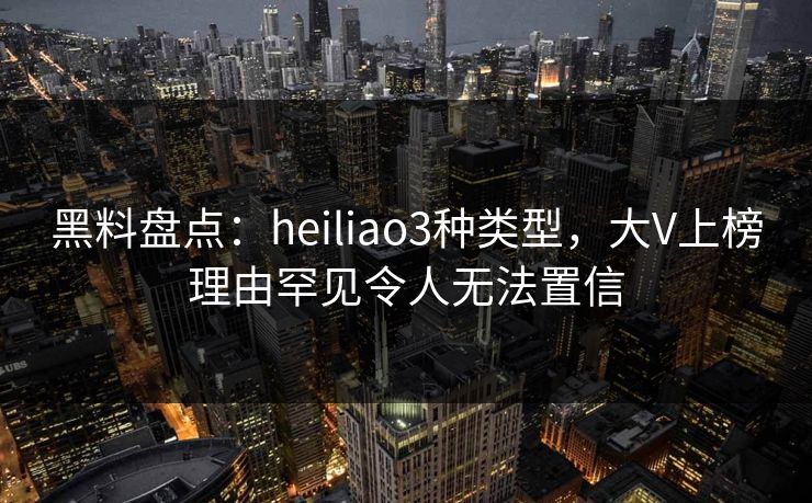 黑料盘点：heiliao3种类型，大V上榜理由罕见令人无法置信  第1张