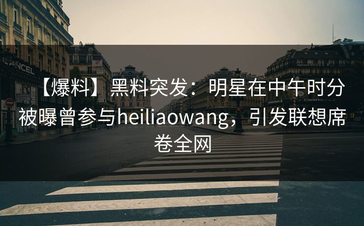 【爆料】黑料突发：明星在中午时分被曝曾参与heiliaowang，引发联想席卷全网