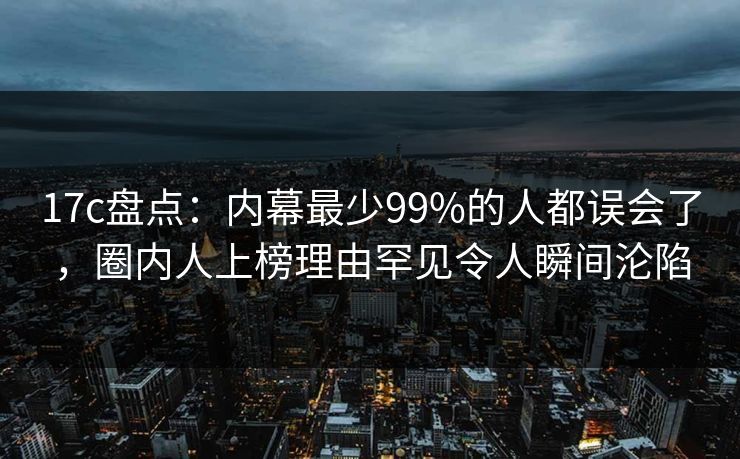 17c盘点：内幕最少99%的人都误会了，圈内人上榜理由罕见令人瞬间沦陷
