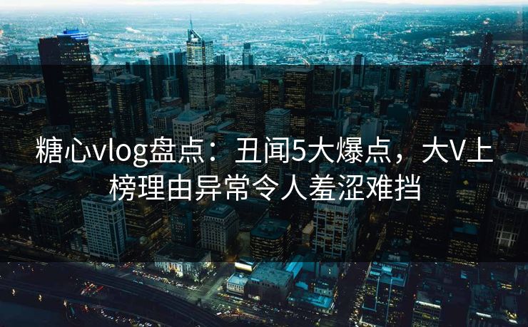糖心vlog盘点：丑闻5大爆点，大V上榜理由异常令人羞涩难挡