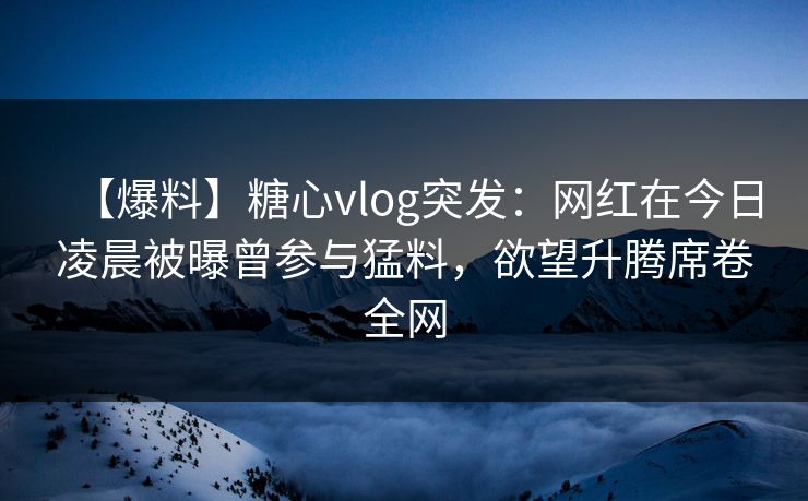 【爆料】糖心vlog突发：网红在今日凌晨被曝曾参与猛料，欲望升腾席卷全网