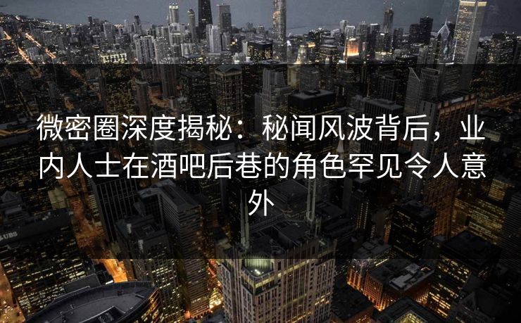 微密圈深度揭秘：秘闻风波背后，业内人士在酒吧后巷的角色罕见令人意外