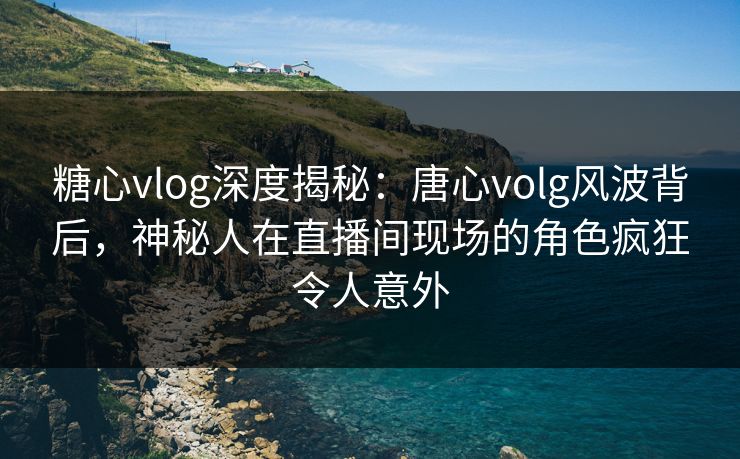 糖心vlog深度揭秘：唐心volg风波背后，神秘人在直播间现场的角色疯狂令人意外