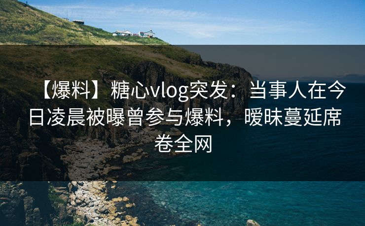 【爆料】糖心vlog突发：当事人在今日凌晨被曝曾参与爆料，暧昧蔓延席卷全网