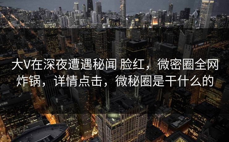 大V在深夜遭遇秘闻 脸红，微密圈全网炸锅，详情点击，微秘圈是干什么的