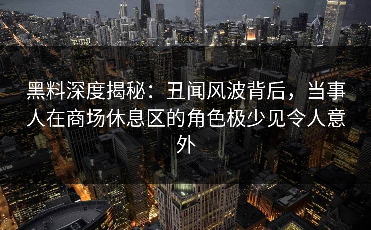 黑料深度揭秘：丑闻风波背后，当事人在商场休息区的角色极少见令人意外