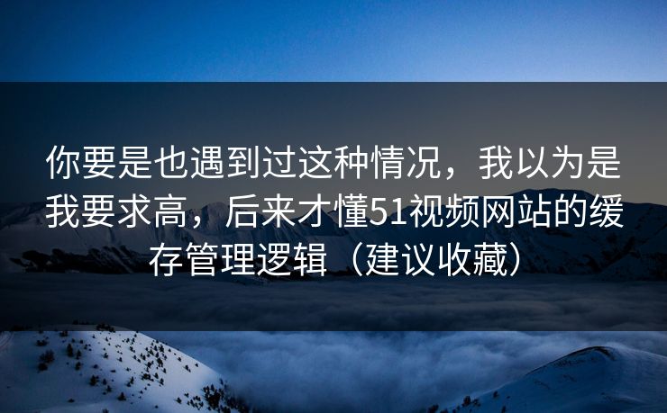 你要是也遇到过这种情况，我以为是我要求高，后来才懂51视频网站的缓存管理逻辑（建议收藏）  第1张