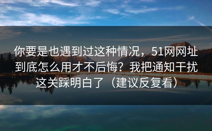 你要是也遇到过这种情况,51网网址到底怎么用才不后悔?我把通知干扰这关踩明白了(建议反复看) 第1张 你要是也遇到过这种情况,51网网址到底怎么用才不后悔?我把通知干扰这关踩明白了(建议反复看) 第1张