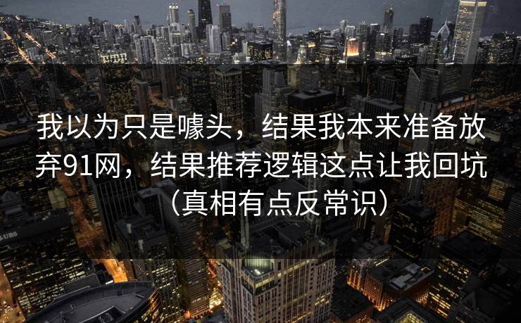 我以为只是噱头，结果我本来准备放弃91网，结果推荐逻辑这点让我回坑（真相有点反常识）  第1张