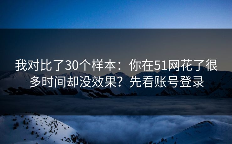 我对比了30个样本:你在51网花了很多时间却没效果?先看账号登录 第1张 我对比了30个样本:你在51网花了很多时间却没效果?先看账号登录 第1张