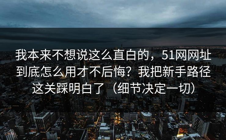 我本来不想说这么直白的，51网网址到底怎么用才不后悔？我把新手路径这关踩明白了（细节决定一切）  第1张