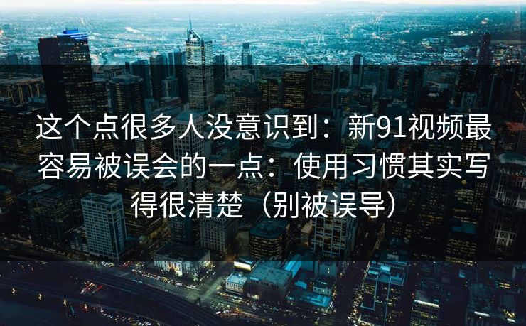 这个点很多人没意识到：新91视频最容易被误会的一点：使用习惯其实写得很清楚（别被误导）  第1张