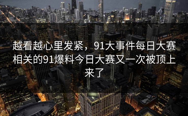 越看越心里发紧，91大事件每日大赛相关的91爆料今日大赛又一次被顶上来了