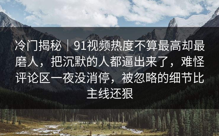 冷门揭秘｜91视频热度不算最高却最磨人，把沉默的人都逼出来了，难怪评论区一夜没消停，被忽略的细节比主线还狠